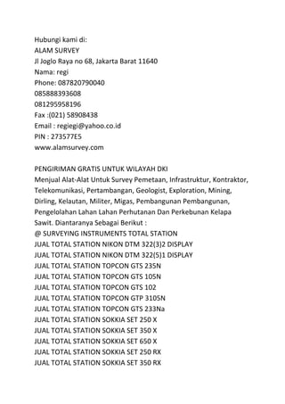Hubungi kami di: 
ALAM SURVEY 
Jl Joglo Raya no 68, Jakarta Barat 11640 
Nama: regi 
Phone: 087820790040 
085888393608 
081295958196 
Fax :(021) 58908438 
Email : regiegi@yahoo.co.id 
PIN : 273577E5 
www.alamsurvey.com 
PENGIRIMAN GRATIS UNTUK WILAYAH DKI 
Menjual Alat-Alat Untuk Survey Pemetaan, Infrastruktur, Kontraktor, 
Telekomunikasi, Pertambangan, Geologist, Exploration, Mining, 
Dirling, Kelautan, Militer, Migas, Pembangunan Pembangunan, 
Pengelolahan Lahan Lahan Perhutanan Dan Perkebunan Kelapa 
Sawit. Diantaranya Sebagai Berikut : 
@ SURVEYING INSTRUMENTS TOTAL STATION 
JUAL TOTAL STATION NIKON DTM 322(3)2 DISPLAY 
JUAL TOTAL STATION NIKON DTM 322(5)1 DISPLAY 
JUAL TOTAL STATION TOPCON GTS 235N 
JUAL TOTAL STATION TOPCON GTS 105N 
JUAL TOTAL STATION TOPCON GTS 102 
JUAL TOTAL STATION TOPCON GTP 3105N 
JUAL TOTAL STATION TOPCON GTS 233Na 
JUAL TOTAL STATION SOKKIA SET 250 X 
JUAL TOTAL STATION SOKKIA SET 350 X 
JUAL TOTAL STATION SOKKIA SET 650 X 
JUAL TOTAL STATION SOKKIA SET 250 RX 
JUAL TOTAL STATION SOKKIA SET 350 RX 
 