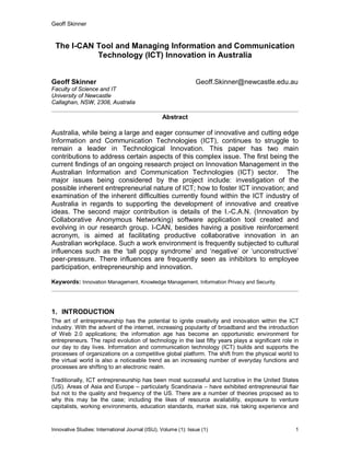 Geoff Skinner
Innovative Studies: International Journal (ISIJ), Volume (1): Issue (1) 1
The I-CAN Tool and Managing Information and Communication
Technology (ICT) Innovation in Australia
Geoff Skinner Geoff.Skinner@newcastle.edu.au
Faculty of Science and IT
University of Newcastle
Callaghan, NSW, 2308, Australia
Abstract
Australia, while being a large and eager consumer of innovative and cutting edge
Information and Communication Technologies (ICT), continues to struggle to
remain a leader in Technological Innovation. This paper has two main
contributions to address certain aspects of this complex issue. The first being the
current findings of an ongoing research project on Innovation Management in the
Australian Information and Communication Technologies (ICT) sector. The
major issues being considered by the project include: investigation of the
possible inherent entrepreneurial nature of ICT; how to foster ICT innovation; and
examination of the inherent difficulties currently found within the ICT industry of
Australia in regards to supporting the development of innovative and creative
ideas. The second major contribution is details of the I.-C.A.N. (Innovation by
Collaborative Anonymous Networking) software application tool created and
evolving in our research group. I-CAN, besides having a positive reinforcement
acronym, is aimed at facilitating productive collaborative innovation in an
Australian workplace. Such a work environment is frequently subjected to cultural
influences such as the ‘tall poppy syndrome’ and ‘negative’ or ‘unconstructive’
peer-pressure. There influences are frequently seen as inhibitors to employee
participation, entrepreneurship and innovation.
Keywords: Innovation Management, Knowledge Management, Information Privacy and Security.
1. INTRODUCTION
The art of entrepreneurship has the potential to ignite creativity and innovation within the ICT
industry. With the advent of the internet, increasing popularity of broadband and the introduction
of Web 2.0 applications; the information age has become an opportunistic environment for
entrepreneurs. The rapid evolution of technology in the last fifty years plays a significant role in
our day to day lives. Information and communication technology (ICT) builds and supports the
processes of organizations on a competitive global platform. The shift from the physical world to
the virtual world is also a noticeable trend as an increasing number of everyday functions and
processes are shifting to an electronic realm.
Traditionally, ICT entrepreneurship has been most successful and lucrative in the United States
(US). Areas of Asia and Europe – particularly Scandinavia – have exhibited entrepreneurial flair
but not to the quality and frequency of the US. There are a number of theories proposed as to
why this may be the case; including the likes of resource availability, exposure to venture
capitalists, working environments, education standards, market size, risk taking experience and
 