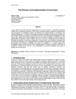 Coyan Tromp
Innovative Studies: International Journal (ISIJ), Volume (2) : Issue (1) : 2012 18
The Diffusion And Implementation of Innovation
Coyan Tromp j.c.tromp@uva.nl
Faculty of Science, Institute for Interdisciplinary Studies
University of Amsterdam
Science Park 904
1090 XH Amsterdam,
The Netherlands
Abstract
In their efforts to try and meet the requirements of the ‘new economy’, corporations would be
helped with a conceptual framework in which their innovative business models are combined with
new perceptions of knowledge creation, the diffusion and implementation of innovations and
change management. To come up with adequate problem analyses and (business) solutions for
the complex issues they address, corporations need not only technological knowledge, but also
have to gain insight into how technologies relate to the values of people, and how they can be
implemented successfully. Action research set up in the form of reciprocal Human Resource
Management projects is particularly designed to create solutions and implement strategies that
cover this whole spectrum. In a corporate effort of academic researchers and experts in the field,
technological and practical knowledge and skills are integrated in a mutual learning and
knowledge creation process aimed at the implementation of innovative solutions. With that, it
provides an answer to the call for a new knowledge and innovation paradigm that serves to
support the ‘new economy’.
Keywords: Knowledge Creation, Diffusion of Innovation, Technology Implementation, Change
Management.
1. INTRODUCTION
In this era, in which we are faced with complex global issues that challenge our hopes for a long-
lasting and prosperous future on earth, the need for innovative solutions is evident. To achieve
these solutions, we are in demand of sustainable technologies which enable us to enter new
avenues. Promising technologies only form the start of the transformations that have to take
place though. In order to guarantee the diffusion of these technologies, we need to expand the
academic research field and take issues such as politics, economics, planning, and
communication into consideration too. For only when the whole chain that is involved in the actual
implementation of new technologies is adequately aligned, can we expect technologies to be put
into practices successfully. Companies and organisations operating in fields where people, planet
and profit convene, are becoming more and more aware of the fact that we are in need of new
models for the transfer and use of knowledge, in which this chain is taken as point of departure.
In this article, I try to put forward an approach that can be helpful in building bridges between
science and society, by offering a methodology in which academic researchers and practitioners
work together go not only come up with useful innovative technologies but also make sure that
they find their way into concrete societal and business practices.
2. FROM KNOWLEDGE GENERATION TO KNOWLEDGE CREATION
Innovative solutions usually address complex problems, which are often described as ‘wicked
problems’ ([1] Brown et al., 2010) because of their unstructured character, unclear and discipline-
transcending boundaries ([2] Mason & Simmons 2011, p. 162) and the lack of consensus
regarding the question what strategies or solutions would be adequate to tackle them. The issues
 