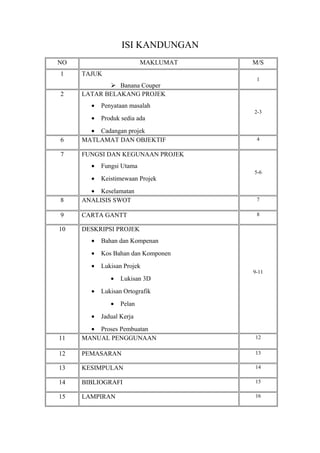 ISI KANDUNGAN
NO                        MAKLUMAT   M/S
1    TAJUK
                                      1
             Banana Couper
2    LATAR BELAKANG PROJEK
       •   Penyataan masalah
                                     2-3
       •   Produk sedia ada
       • Cadangan projek
6    MATLAMAT DAN OBJEKTIF            4

7    FUNGSI DAN KEGUNAAN PROJEK
       •   Fungsi Utama
                                     5-6
       •   Keistimewaan Projek
       • Keselamatan
8    ANALISIS SWOT                    7

9    CARTA GANTT                      8

10   DESKRIPSI PROJEK
       •   Bahan dan Kompenan
       •   Kos Bahan dan Komponen
       •   Lukisan Projek
                                     9-11
              •   Lukisan 3D
       •   Lukisan Ortografik
              •   Pelan
       •   Jadual Kerja
       • Proses Pembuatan
11   MANUAL PENGGUNAAN               12


12   PEMASARAN                       13

13   KESIMPULAN                      14

14   BIBLIOGRAFI                     15

15   LAMPIRAN                        16
 