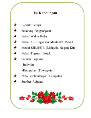 Isi Kandungan
Biodata Pelajar
Sekalung Penghargaan
Jadual Waktu Kelas
Jadual 3 – Ringkasan Maklumat Modul
Modul SJH3163E (Malaysia Negara Kita)
Jadual Tugasan Projek
Salinan Tugasan:
-Individu
-Kumpulan (Powerpoint)
Nota Pembentangan Kumpulan
Sumber Rujukan
 