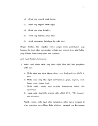 11
(c) obyek yang bergerak terlalu lambat;
(d) obyek yang bergerak terlalu cepat;
(e) obyek yang terlalu kompleks;
(f) obyek yang bunyinya terlalu halus;
(f) obyek mengandung berbahaya dan resiko tinggi.
Dengan demikian kita simpulkan bahwa dengan media pembelajaran yang
beragam dan tepat, akan meningkatkan perhatian dan motivasi siswa untuk belajar
yang akhirnya dapat meningkatkan hasil belajarnya.
Jenis media belajar, diantaranya :
1. Media visual adalah media yang hanya dapat dilihat oleh indra penglihatan
terdiri atas:
a) Media Visual yang dapat diproyeksikan ; over head projektor (OHP), in
focus
b) Media visual yang tidak dapat didiproyekskan grafik, diagram, chart,
bagan, poster, kartun, komik
c) Media audial : (radio, tape recorder, laboratorium bahasa, dan
sejenisnya)
d) Media audio visual (film, televisi, video (VCD, DVD, VTR), komputer
dan sejenisnya).
Apabila peranan media tepat akan memudahkan dalam metode mengajar di
kelas, selanjutnya guru didalam kelas sebaiknya memupuk rasa kepercayaan
 