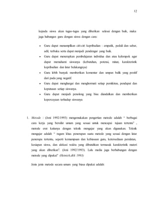 12
kepada siswa akan tugas-tugas yang diberikan selesai dengan baik, maka
jaga hubungan guru dengan siswa dengan cara:
 Guru dapat menampilkan ciri-ciri kepribadian : empatik, peduli dan sabar,
adil, terbuka serta dapat menjadi pendengar yang baik.
 Guru dapat menerapkan pembelajaran individua dan atau kelompok agar
dapat memahami siswanya (kebutuhan, potensi, minat, karakteristik
kepribadian dan latar belakangnya)
 Guru lebih banyak memberikan komentar dan umpan balik yang positif
dari pada yang negatif.
 Guru dapat menghargai dan menghormati setiap pemikiran, pendapat dan
keputusan setiap siswanya.
 Guru dapat menjadi penolong yang bisa diandalkan dan memberikan
kepercayaan terhadap siswanya
1. Metode : (Joni 1992/1993) mengemukakan pengertian metode adalah “ berbagai
cara kerja yang bersifat umum yang sesuai untuk mencapai tujuan tertentu” ,
metode erat kaitanya dengan teknik mengajar yang akan digunakan. Teknik
mengajar adalah “ ragam khas penerapan suatu metode yang sesuai dengan latar
penerapa tertentu, seperti kemampuan dan kebiasaan guru, ketersediaan peralatan,
kesiapan siswa, dan alokasi waktu yang dibutuhkan termasuk karakteristik materi
yang akan diberikan”. (Joni 1992/1993). Lalu media juga berhubungan dengan
metode yang dipakai” (Heinich,dkk 1993)
Jenis jenis metode secara umum yang biasa dipakai adalah:
 