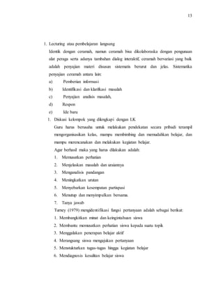 13
1. Lecturing atau pembelajaran langsung
Identik dengan ceramah, namun ceramah bisa dikolaboraska dengan pengunaan
alat peraga serta adanya tambahan dialog interaktif, ceramah bervariasi yang baik
adalah penyajian materi disusun sistematis berurut dan jelas. Sistematika
penyajian ceramah antara lain:
a) Pemberian informasi
b) Identifikasi dan klarifkasi masalah
c) Penyajian analisis masalah,
d) Respon
e) Ide baru
1. Diskusi kelompok yang dilengkapi dengan LK
Guru harus berusaha untuk melakukan pendekatan secara pribadi terampil
mengorganisasikan kelas, mampu membimbing dan memudahkan belajar, dan
mampu merencanakan dan melakukan kegiatan belajar.
Agar berhasil maka yang harus dilakukan adalah:
1. Memusatkan perhatian
2. Menjelaskan masalah dan uraiannya
3. Menganalisis pandangan
4. Meningkatkan urutan
5. Menyebarkan kesempatan partispasi
6. Menutup dan menyimpulkan bersama.
7. Tanya jawab
Turney (1979) mengidentifikasi fungsi pertanyaan adalah sebagai berikut:
1. Membangkitkan minat dan keingintahuan siswa
2. Membantu memusatkan perhatian siswa kepada suatu topik
3. Menggalakan penerapan belajar aktif
4. Merangsang siswa mengajukan pertanyaan
5. Menstukturkan tugas-tugas hingga kegiatan belajar
6. Mendiagnosis kesulitan belajar siswa
 