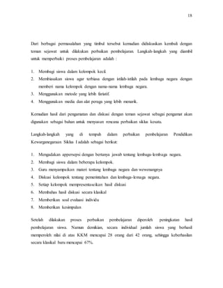 18
Dari berbagai permasalahan yang timbul tersebut kemudian didiskusikan kembali dengan
teman sejawat untuk dilakukan perbaikan pembelajaran. Langkah-langkah yang diambil
untuk memperbaiki proses pembelajaran adalah :
1. Membagi siswa dalam kelompok kecil.
2. Membiasakan siswa agar terbiasa dengan istilah-istilah pada lembaga negara dengan
memberi nama kelompok dengan nama-nama lembaga negara.
3. Menggunakan metode yang lebih fariatif.
4. Menggunakan media dan alat peraga yang lebih menarik.
Kemudian hasil dari pengamatan dan diskusi dengan teman sejawat sebagai pengamat akan
digunakan sebagai bahan untuk menyusun rencana perbaikan siklus kesatu.
Langkah-langkah yang di tempuh dalam perbaikan pembelajaran Pendidikan
Kewarganegaraan Siklus I adalah sebagai berikut:
1. Mengadakan appersepsi dengan bertanya jawab tentang lembaga-lembaga negara.
2. Membagi siswa dalam beberapa kelompok.
3. Guru menyampaikan materi tentang lembaga negara dan wewenangnya
4. Diskusi kelompok tentang pemerintahan dan lembaga-lemaga negara.
5. Setiap kelompok mempresentaseikan hasil diskusi
6. Membahas hasil diskusi secara klasikal
7. Memberikan soal evaluasi individu
8. Memberikan kesimpulan
Setelah dilakukan proses perbaikan pembelajaran diperoleh peningkatan hasil
pembelajaran siswa. Namun demikian, secara individual jumlah siswa yang berhasil
memperoleh nilai di atas KKM mencapai 28 orang dari 42 orang, sehingga keberhasilan
secara klasikal baru mencapai 67%.
 