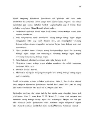 19
Setelah menghitung keberhasilan pembelajaran dari perolehan nilai siswa, maka
direfleksikan dan diskusikan kembali dengan teman sejawat selaku pengamat. Hasil diskusi
memutuskan pelu adanya perbaikan kembali. Langkah-langkah yang di tempuh dalam
perbaikan pembelajaran Siklus II adalah sebagai berikut :
1. Mengadakan appersepsi dengan tanya jawab tentang lembaga-lembaga negara dalam
susunan pemerintahan
2. Guru menyampaikan materi pembelajaran tentang lembaga-lembaga negara dengan
menggunakan istilah yang sudah dipahami siswa, dan menyampaikan wewenang
lembaga-lembaga dengan menggunakan alat peraga berupa bagan lembaga negara dan
wewenangnya
3. Siswa berdiskusi dalam kelompok tentang lembaga-lembaga negara dan wewenang
lembaga negara dengan cara memasangkan wewenang lembaga negara dengan
wewenang masing-masing lembaga negara
4. Setiap kelompok diberikan kesempatan untuk saling bertanya jawab
5. Menjelaskan tentang lembaga negara sebelum amandemen dan seduah amandemen
(perubahan UUD 1945)
6. Diberikan evalluasi individu.
7. Memberikan kesimpulan dan penguatan kepada siswa tentang lembaga-lembaga negara
dan wewenangnya.
Setelah melaksnakan kegiatan perbaikan pembelajaran Siklus II, dan diberikan evaluasi
untuk mengukur keberhasilan pembelajaran diperoleh hasil seluruh siswa yaitu 35 orang
telah berhasil memperoleh nilai diatas nilai KKM yaitu diatas 83%.
Berdasarkan perolehan nilai secara individu dan klasikal dapat ditentukan bahwa hasil
pembelajaran siklus II, siswa kelas IV SD Negeri IX Lembang telah menguasai dan
memahami tentang lembaga-lembaga negara dan wewenangnya. Dengan kata lain guru
telah melakukan proses pembelajaran secara profesional dengan menghasilkan capaian
nilai keberhasilan individu dan klasikal di atas nilai KKM (Kriteria Ketuntasan Minimal)
 