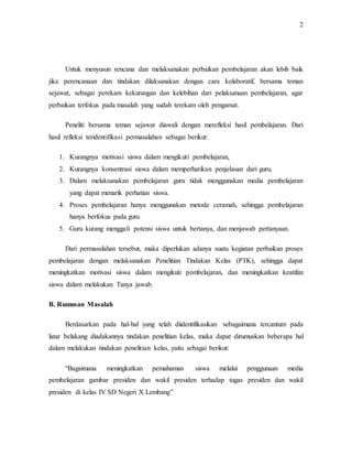 2
Untuk menyusun rencana dan melaksanakan perbaikan pembelajaran akan lebih baik
jika perencanaan dan tindakan dilaksanakan dengan cara kolaboratif, bersama teman
sejawat, sebagai perekam kekurangan dan kelebihan dari pelaksanaan pembelajaran, agar
perbaikan terfokus pada masalah yang sudah terekam oleh pengamat.
Peneliti bersama teman sejawat diawali dengan merefleksi hasil pembelajaran. Dari
hasil refleksi teridentifikasi permasalahan sebagai berikut:
1. Kurangnya motivasi siswa dalam mengikuti pembelajaran,
2. Kurangnya konsentrasi siswa dalam memperhatikan penjelasan dari guru,
3. Dalam melaksanakan pembelajaran guru tidak menggunakan media pembelajaran
yang dapat menarik perhatian siswa.
4. Proses pembelajaran hanya menggunakan metode ceramah, sehingga pembelajaran
hanya berfokus pada guru
5. Guru kurang menggali potensi siswa untuk bertanya, dan menjawab pertanyaan.
Dari permasalahan tersebut, maka diperlukan adanya suatu kegiatan perbaikan proses
pembelajaran dengan melaksanakan Penelitian Tindakan Kelas (PTK), sehingga dapat
meningkatkan motivasi siswa dalam mengikuti pembelajaran, dan meningkatkan keatifan
siswa dalam melakukan Tanya jawab.
B. Rumusan Masalah
Berdasarkan pada hal-hal yang telah diidentifikasikan sebagaimana tercantum pada
latar belakang diadakannya tindakan penelitian kelas, maka dapat dirumuskan beberapa hal
dalam melakukan tindakan penelitian kelas, yaitu sebagai berikut:
“Bagaimana meningkatkan pemahaman siswa melalui penggunaan media
pembelajaran gambar presiden dan wakil presiden terhadap tugas presiden dan wakil
presiden di kelas IV SD Negeri X Lembang”
 