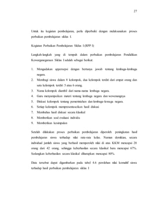 27
Untuk itu kegiatan pembelajaran, perlu diperbaiki dengan melaksanakan proses
perbaikan pembelajaran siklus I.
Kegiatan Perbaikan Pembelajaran Siklus I (RPP I)
Langkah-langkah yang di tempuh dalam perbaikan pembelajaran Pendidikan
Kewarganegaraan Siklus I adalah sebagai berikut:
1. Mengadakan appersepsi dengan bertanya jawab tentang lembaga-lembaga
negara.
2. Membagi siswa dalam 8 kelompok, dua kelompok terdiri dari empat orang dan
satu kelompok terdiri 5 atau 6 orang.
3. Nama kelompok diambil dari nama-nama lembaga negara.
4. Guru menyampaikan materi tentang lembaga negara dan wewenangnya
5. Diskusi kelompok tentang pemerintahan dan lembaga-lemaga negara.
6. Setiap kelompok mempresentaseikan hasil diskusi
7. Membahas hasil diskusi secara klasikal
8. Memberikan soal evaluasi individu
9. Memberikan kesimpulan
Setelah dilakukan proses perbaikan pembelajaran diperoleh peningkatan hasil
pembelajaran siswa terhadap nilai rata-rata kelas. Namun demikian, secara
individual jumlah siswa yang berhasil memperoleh nilai di atas KKM mencapai 28
orang dari 42 orang, sehingga keberhasilan secara klasikal baru mencapai 67%.
Sedangkan keberhasilan secara klasikal diharapkan mencapai 80%.
Data tersebut dapat digambarkan pada tabel 4.6 perolehan nilai komultif siswa
terhadap hasil perbaikan pembelajaran siklus I
 