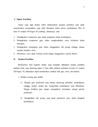 3
C. Tujuan Penelitian
Tujuan yang ingin dicapai dalam melaksanakan program perbaikan yaitu untuk
menyelesaikan permasalahan yang telah ditemukan dalam proses pembelajaran PKn di
kelas IV (empat) SD Negeri IX Lembang, diantaranya yaitu:
1. Meningkatkan kompetensi guru dalam pengadaan media pembelajaran.
2. Meningkatkan kompetensi guru dalam mengkondisikan siswa berdiskusi dalam
kelompok.
3. Meningkatkan kemampuan guru dalam menggunakan alat peraga sehingga mampu
menarik perhatian siswa.
4. Memotivasi siswa untuk bertanya jawab dengan menggunakan metode diskusi.
D. Manfaat Penelitian
Berdasarkan hasil kegiatan belajar yang kemudian dilanjutkan dengan penelitian
tindakan kelas yang dirancang dalam 2 (dua) siklus tindakan perbaikan di kelas IV (empat)
SD Negeri IX, diharapkan dapat memeberikan manfaat baik guru, siswa, dan institusi.
1. Manfaat seorang guru adalah:
1) Menjadi guru profesional yang mampu merancang perbaikan pembelajaran,
sehingga mampu menilai dan memperbaiki pembelajaran yang dikelolanya.
Dengan demikian guru mampu menunjukkan otonominya sebagai pekerja
profesional.
2) Menghasilkan alat peraga yang dapat memotivasi siswa dalam mengikuti
pembelajaran
 
