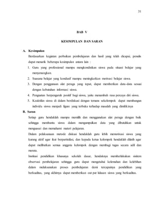 31
BAB V
KESIMPULAN DAN SARAN
A. Kesimpulan
Berdasarkan kegiatan perbaikan pembelajaran dan hasil yang telah dicapai, penulis
dapat menarik beberapa kesimpulan antara lain :
1. Guru yang professional mampu mengkondisikan siswa pada situasi belajar yang
menyenangkan.
2. Suasana belajar yang kondusif mampu meningkatkan motivasi belajar siswa.
3. Dengan penggunaan alat peraga yang tepat, dapat memberikan data-data sesuai
dengan kebutuhan informasi siswa.
4. Penguatan berpengaruh positif bagi siswa, yaitu menambah rasa percaya diri siswa.
5. Keaktifan siswa di dalam berdiskusi dengan temans sekelompok dapat membangun
individu siswa menjadi figure yang terbuka terhadap masalah yang dimilikinya
B. Saran
Setiap guru hendaklah mampu memilih dan menggunakan alat peraga dengan baik
sehingga membantu siswa dalam mengumpulkan data yang dibutuhkan untuk
menguasai dan memahami materi pelajaran.
Dalam pelaksanaan metode diskusi hendaklah guru lebih memotivasi siswa yang
kurang aktif agar ikut berpartisifasi, dan kepada ketua kelompok hendaklah dilatih agar
dapat melibatkan semua anggota kelompok dengan membagi tugas secara adil dan
merata.
Institusi pendidikan khusunya sekolah dasar, hendaknya memberlakukan sisitem
observasi pembelajaran sehingga guru dapat mengetahui kelemahan dan kelebihan
dalam melaksanakan proses pembelajaran demi tercapainya pendidikan yang
berkualitas, yang akhirnya dapat memberikan out put lulusan siswa yang berkualitas.
 
