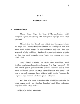 5
B A B II
KAJIAN PUSTAKA
A. Teori Pembelajaran
Menurut Gagne, Briggs, dan Wager (1992), pembelajaran adalah
serangkaian kegiatan yang dirancang untuk memungkinkan terjadinya proses belajar
pada siswa.
Motivasi siswa baik ekstrinsik dan instrinsik akan berpengaruh terhadap
hasil belajar siswa. Menurut Meece dan Blumenfild, ada kolerasi positif antara hasil
belajar dengan motivasi, semakin kuat dan tinggi motivasi yang dimiliki siswa akan
berpengaruh terhadap hasil belajar. Guru harus berperan sebagai motivator, selain itu
guru juga harus dapat menciptakan proses belajar yang menantang siswa untuk
berfikir kreatif.
Selain motivasi penggunaan alat peraga dalam pembelajaran sangat
dibutuhkan sesuai dengan karakteristik anak, menurut Teori Piaget anak usia 7 – 11
tahun termasuk periode operasional kongkrit (concrete operational period) dimana
hal-hal yang bersifat kongkrit lebih mudah dipahami dibanding yang abstrak. Pada
masa ini juga anak menganggap bahwa kehidupan adalah bermain. Penggunaan alat
peraga akan sangat membantu keberhasilan proses pembelajaran.
Guru juga harus mampu mengadakan variasi dalam pembelajaran baik alat
peraga maupun metode yang digunakan. Pengadaan variasi dalam pembelajaran
mempunyai manfaat sebagai berikut :
1. Meningkatkan motivasi belajar siswa.
 