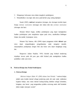 6
2. Mengurangi kebosanan siswa dalam mengikuti pembelajaran.
3. Menumbuhkan rasa ingin tahu siswa pada hal-hal yang sedang dipelajari.
Suciati (2003), motivasi merupakan dorongan, dan dorongan tersebut dapat
berupa intrinsic motivation (dorongan dari dalam diri) dan extrinsic motivation
(dorongan dari luar)
Menurut Robert Gagne, aktifitas pembelajaran yang dapat meningkatkan
kualitas pembelajaran yaitu menjelaskan tujuan pada siswa, memberikan bimbingan
belajar dan menilai kemampuan siswa.
Menurut Puji Santosa, dkk (2008) tujuan penggunaan teknik diskusi agar
siswa dapat mengembangkan pengetahuannya untuk mengatasi masalah,
menyampaikan pendapatnya dengan baik dan benar serta dapat menghargai orang
lain.
Hargreaves (dalam Hopkins, 1993) Sekolah yang berhasil mendorong
terjadinya inovasi pada diri para guru telah berhasil pula meningkatkan kualitas
pendidikan untuk para siswa.
B. Motivasi Belajar dan Media Pembelajaran
1. Motivasi Belajar
Motivasi belajar: (Huitt, W. (2001) dalam Yuni Pitriah) “ motivasi belajar
adalah suatu kondisi internal sebagai pendorong pada diri anak untuk melakukan
kegiatan belajar, atau status internal kadang-kadang diartikan sebagai kebutuhan,
keinginan, atau hasrat yang mengarahkan perilaku seseorang untuk aktif bertindak
dalam rangka mencapai sesuatu”
 