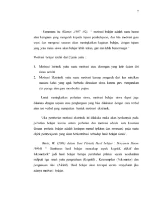 7
Sementara itu (Slamet ,1987 :92). “ motivasi belajar adalah suatu hasrat
atau keinginan yang mengarah kepada tujuan pembelajaran, dan bila motivasi guru
tepat dan mengenai sasaran akan meningkatkan kegiatan belajar, dengan tujuan
yang jelas maka siswa akan belajar lebih tekun, giat dan lebih bersemangat”
Motivasi belajar terdiri dari 2 jenis yaitu :
1. Motivasi Intrinsik yaitu suatu motivasi atau dorongan yang lahir dalam diri
siswa sendiri
2. Motivasi Ekstrinsik yaitu suatu motivasi karena pengaruh dari luar misalkan
suasana kelas yang agak berbeda dirasakan siswa karena guru mengunakan
alat peraga atau guru memberika pujian.
Untuk meningkatkan perhatian siswa, motivasi belajar siswa dapat juga
dilakuka dengan sapaan atau penghargaan yang bisa dilakukan dengan cara verbal
atau non verbal yang merupakan bentuk motivasi ekstrinsik.
“Jika pemberian motivasi ekstrinsik ini dilakuka maka akan berdampak pada
perhatian belajar karena antara perhatian dan motivasi adalah satu kesatuan
dimana perhatia belajar adalah kesiapan mental (pikiran dan perasaan) pada suatu
objek pembelajaran yang akan berkontribusi terhadap hasil belajar siswa”.
(Huitt, W. (2001) dalam Yuni Pitriah) Hasil belajar : Benyamin Bloom
(1956) “ Gambaran hasil belajar mencakup aspek kognitif, afektif dan
fsikomotorik” jadi hasil belajar berupa perubahan prilaku secara keseluruhan
meliputi tiga ranah yaitu pengetahuan (Kognitif) , Keterampilan (Psikomotor) dan
penguasaan nilai (Afektif). Hasil belajar akan tercapai secara menyeluruh jika
adanya motivasi belajar.
 