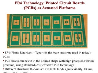 FR4 Technology: Printed Circuit Boards
             (PCBs) as Actuated Platforms




 FR4 (Flame Retardant – Type 4) is the main substrate used in today’s
PCBs
 PCB sheets can be cut in the desired shape with high precision (<30um
precision) using standard, cost-effective PCB technology
 Different structural thicknesses available for design flexibility: 130um,
 