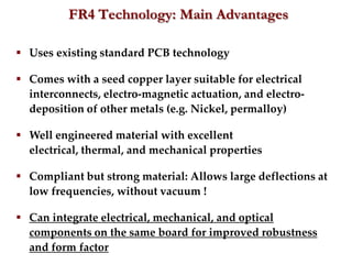 FR4 Technology: Main Advantages

 Uses existing standard PCB technology

 Comes with a seed copper layer suitable for electrical
  interconnects, electro-magnetic actuation, and electro-
  deposition of other metals (e.g. Nickel, permalloy)

 Well engineered material with excellent
  electrical, thermal, and mechanical properties

 Compliant but strong material: Allows large deflections at
  low frequencies, without vacuum !

 Can integrate electrical, mechanical, and optical
  components on the same board for improved robustness
  and form factor
 