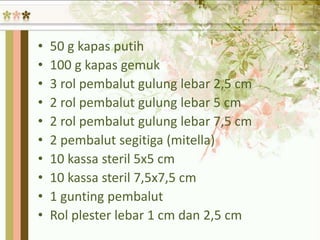 • 50 g kapas putih
• 100 g kapas gemuk
• 3 rol pembalut gulung lebar 2,5 cm
• 2 rol pembalut gulung lebar 5 cm
• 2 rol pembalut gulung lebar 7,5 cm
• 2 pembalut segitiga (mitella)
• 10 kassa steril 5x5 cm
• 10 kassa steril 7,5x7,5 cm
• 1 gunting pembalut
• Rol plester lebar 1 cm dan 2,5 cm
 