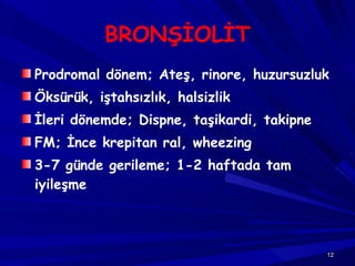 BRONŞİOLİT Prodromal dönem; Ateş, rinore, huzursuzluk Öksürük, iştahsızlık, halsizlik İleri dönemde; Dispne, taşikardi, takipne FM; İnce krepitan ral, wheezing 3-7 günde gerileme; 1-2 haftada tam iyileşme 