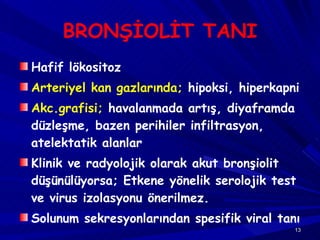 BRONŞİOLİT TANI Hafif lökositoz Arteriyel kan gazlarında;  hipoksi, hiperkapni Akc.grafisi;  havalanmada artış, diyaframda düzleşme, bazen perihiler infiltrasyon, atelektatik alanlar Klinik ve radyolojik olarak akut bronşiolit düşünülüyorsa; Etkene yönelik serolojik test ve virus izolasyonu önerilmez. Solunum sekresyonlarından spesifik viral tanı 