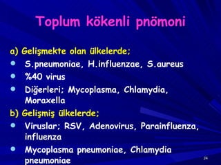 Toplum kökenli pnömoni a) Gelişmekte olan ülkelerde;   S.pneumoniae, H.influenzae, S.aureus %40 virus Diğerleri; Mycoplasma, Chlamydia, Moraxella b) Gelişmiş ülkelerde; Viruslar; RSV, Adenovirus, Parainfluenza, influenza Mycoplasma pneumoniae, Chlamydia pneumoniae Bakteriyel; %5-10  