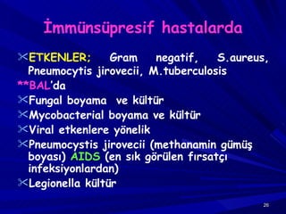 İmmünsüpresif hastalarda ETKENLER;  Gram negatif, S.aureus, Pneumocytis jirovecii, M.tuberculosis **BAL ’da Fungal  boyama  ve kültür Mycobacterial  boyama ve kültür Viral  etkenlere yönelik Pneumocystis  jirovecii (methanamin gümüş boyası)  AIDS  (en sık görülen fırsatçı infeksiyonlardan) Legionella  kültür 