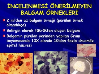 İNCELENMESİ ÖNERİLMEYEN BALGAM ÖRNEKLERİ 2 ml’den az balgam örneği (pürülan örnek olmadıkça)  Belirgin olarak tükrükten oluşan balgam Balgamın pürülan yerinden yapılan Gram boyamasında 10X alanda 10’dan fazla skuamöz epitel hücresi 