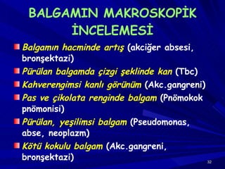 BALGAMIN MAKROSKOPİK İNCELEMESİ Balgamın hacminde artış  (akciğer absesi, bronşektazi) Pürülan balgamda çizgi şeklinde kan  (Tbc) Kahverengimsi kanlı görünüm  (Akc.gangreni) Pas ve çikolata renginde balgam  (Pnömokok pnömonisi) Pürülan, yeşilimsi balgam  (Pseudomonas, abse, neoplazm) Kötü kokulu balgam  (Akc.gangreni, bronşektazi) 