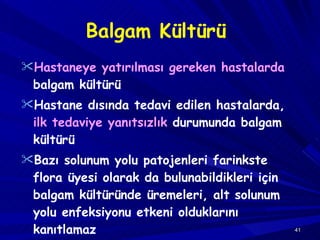 Balgam Kültürü Hastaneye yatırılması gereken hastalarda  balgam kültürü Hastane dısında tedavi edilen   hastalarda,  ilk tedaviye yanıtsızlık  durumunda balgam kültürü Bazı  solunum yolu patojenleri farinkste flora   üyesi olarak da bulunabildikleri için balgam kültüründe üremeleri, alt solunum yolu enfeksiyonu   etkeni olduklarını kanıtlama z 