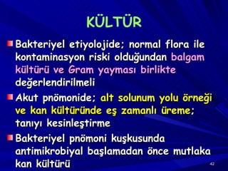 KÜLTÜR Bakteriyel etiyolojide; normal flora ile kontaminasyon riski olduğundan  balgam kültürü ve Gram yayması birlikte  değerlendirilmeli Akut pnömonide;  alt solunum yolu örneği ve kan kültüründe eş zamanlı üreme ; tanıyı kesinleştirme Bakteriyel pnömoni kuşkusunda antimikrobiyal başlamadan önce mutlaka kan kültürü 