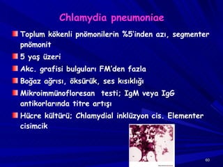 Chlamydia pneumoniae Toplum kökenli pnömonilerin %5’inden azı, segmenter pnömonit 5 yaş üzeri Akc. grafisi bulguları FM’den fazla Boğaz ağrısı, öksürük, ses kısıklığı Mikroimmünofloresan  testi; IgM veya IgG antikorlarında titre artışı  Hücre kültürü; Chlamydial inklüzyon cis. Elementer cisimcik 