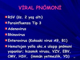 VİRAL PNÖMONİ RSV (öz. 2 yaş altı) Parainfluenza Tip 3 Adenovirus Rhinovirus Enterovirus (Koksaki virus A9, B1) Hematojen yolla akc.e ulaşıp pnömoni yapanlar; kızamık virusu, VZV, EBV, CMV, HSV,  (immün yetmezlik, YD) 