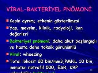 VİRAL-BAKTERİYEL PNÖMONİ Kesin ayrım; etkenin gösterilmesi Yaş, mevsim, klinik, radyoloji, kan değerleri Bakteriyel pnömoni ; daha akut başlangıçlı ve hasta daha toksik görünümlü Viral ; wheezing Total lökosit 20 bin/mm3,PMNL 10 bin, immatür nötrofil 500, ESR, CRP yüksekliği;  bakteriyel 