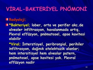 VİRAL-BAKTERİYEL PNÖMONİ Radyoloji;   *Bakteriyel;  lober, orta ve perifer akc.de alveoler infiltrasyon, havalanmada artış, Plevral effüzyon, pnömatosel, apse kavitesi olabilir *Viral;  İnterstisyel, peribronşial, perihiler infiltrasyon, dağınık atelektazik alanlar; hem intersitisyel hem alveolar patern, pnömatosel, apse kavitesi yok. Plevral effüzyon nadir 