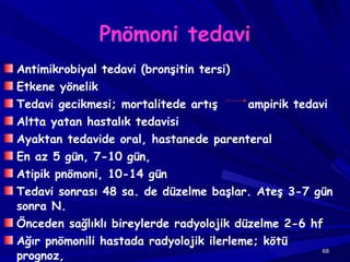 Pnömoni tedavi Antimikrobiyal tedavi (bronşitin tersi) Etkene yönelik  Tedavi gecikmesi; mortalitede artış  ampirik tedavi Altta yatan hastalık tedavisi Ayaktan tedavide oral, hastanede parenteral En az 5 gün, 7-10 gün,  Atipik pnömoni, 10-14 gün Tedavi sonrası 48 sa. de düzelme başlar. Ateş 3-7 gün sonra N. Önceden sağlıklı bireylerde radyolojik düzelme 2-6 hf Ağır pnömonili hastada radyolojik ilerleme; kötü prognoz,  