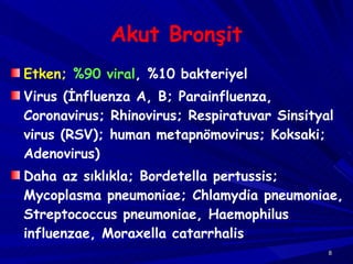 Akut Bronşit Etken;   %90 viral , %10 bakteriyel Virus (İnfluenza A, B; Parainfluenza, Coronavirus; Rhinovirus; Respiratuvar Sinsityal virus (RSV); human metapnömovirus; Koksaki; Adenovirus) Daha az sıklıkla; Bordetella pertussis; Mycoplasma pneumoniae; Chlamydia pneumoniae,  Streptococcus pneumoniae, Haemophilus influenzae, Moraxella catarrhalis 