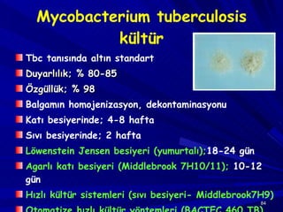Mycobacterium tuberculosis kültür Tbc tanısında altın standart  Duyarlılık; %  80-85 Özgüllük; %  98 Balgamın homojenizasyon, dekontaminasyonu Katı besiyerinde; 4-8 hafta Sıvı besiyerinde; 2 hafta Löwenstein Jensen besiyeri (yumurtalı); 18-24 gün Agarlı katı besiyeri (Middlebrook 7H10/11);  10-12 gün Hızlı kültür sistemleri (sıvı besiyeri- Middlebrook7H9) Otomatize hızlı kültür yöntemleri (BACTEC 460 TB) 