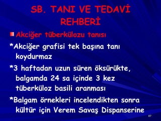 SB. TANI VE TEDAVİ REHBERİ Akciğer tüberkülozu tanısı *Akciğer grafisi tek başına tanı koydurmaz *3 haftadan uzun süren öksürükte, balgamda 24 sa içinde 3 kez tüberküloz basili aranması *Balgam örnekleri incelendikten sonra kültür için Verem Savaş Dispanserine 