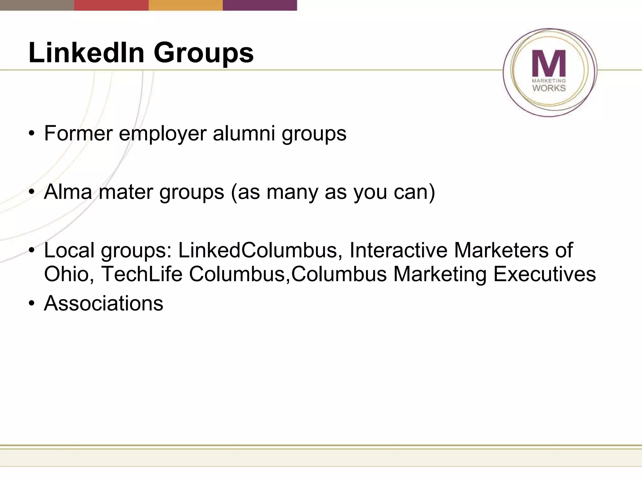 LinkedIn Groups   Former employer alumni groups Alma mater groups (as many as you can) Local groups: LinkedColumbus, Interactive Marketers of Ohio, TechLife Columbus,Columbus Marketing Executives Associations 