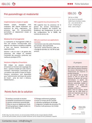 Fiche Solution

Pré-paramétrage et modularité
Implémentation simple et rapide

IWS supporte tous les processus ITIL

Solution
unique,
homogène
mais
modulaire, IWS répond facilement aux
évolutions de votre organisation. Les
processus type ITIL pré-paramétrés
permettent un déploiement simple et
rapide d’IWS.

IWS supporte tous les processus de la
gestion des services informatiques :
gestion du helpdesk, des incidents, des
problèmes, des changements, du parc et
des configurations, de la CMDB, des
contrats de service, etc.

Modularité et homogénéité
La modularité et l'homogénéité d'IWS en
font une solution incontournable pour
apporter une réponse complète et adaptée
à tous vos besoins fonctionnels et
organisationnels.
Solution « clés en main » de gestion des
ressources, elle intègre en standard
l'ensemble des processus conformes aux
meilleures pratiques d’ITIL.

• Connecteurs avec des outils d'inventaire,
par exemple : Microsoft SCCM.
• Annuaires : Active Directory, LDAP, etc.
• Partage de données via .net API et web
services.

A propos

IWS intègre ses propres solutions
d'inventaire en fonction de la typologie des
biens : système complet par code à barres,
inventaire informatique automatique par
«scrutation» des postes à travers le réseau.
Plusieurs connecteurs sont disponibles
pour l'administration technique des postes
de travail : prise de main à distance,
télédistribution...

Depuis 1992, ISILOG est spécialisée
dans l'offre de solutions de gestion
des services informatiques et des
infrastructures aux moyennes et
grandes entreprises.
La suite logicielle IWS de ISILOG
permet la mise en oeuvre des
processus de gestion des services
informatiques, la gestion des
infrastructures (parc IT, réseaux
télécoms, automobile, mobilier et
immobilier) et la gestion des
demandes
des
utilisateurs
(Helpdesk, achats, etc.).
Basée à Paris et à Nantes, ISILOG
compte plus de 1500 clients et
réalise une importante part de ses
ventes par son réseau de
partenaires.

Points forts de la solution
 Pilotage entièrement graphique
 Vision en temps réel de l'activité
 Indicateurs graphiques de pilotage
 Intégration complète des processus ITIL
 Gestion multi-processus non limitée

© 2012 Isilog. Tous droits réservés. Les noms de produits d'ISILOG sont des marques déposées d'ISILOG.
Les noms des autres produits, services et sociétés mentionnés sont les marques de leurs propriétaires respectifs.

Contactez-nous : info@isilog.fr

Quelques clients

IWS une ouverture aux applications
connexes

Solutions intégrées d'inventaire

 Interface conviviale et intuitive
 Flexibilité et évolutivité de la solution
 Solution entièrement paramétrable
 Mise en œuvre et déploiement facile
 Outils graphiques intégrés d'aide à la
décision et de reporting

ZAC de la LORIE
8 rue Sacco et Vanzetti
44813 Saint-Herblain Cedex
Tél : +33 2 40 92 09 72
Email : info@isilog.fr
Web : www.isilog.fr

ISILOG,
entité du Groupe ISILOG

 