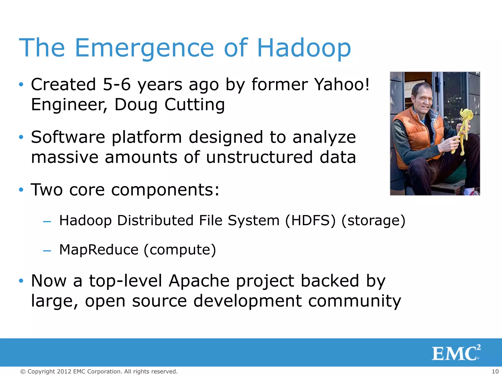 The Emergence of Hadoop
• Created 5-6 years ago by former Yahoo!
  Engineer, Doug Cutting
• Software platform designed to analyze
  massive amounts of unstructured data
• Two core components:
       – Hadoop Distributed File System (HDFS) (storage)

       – MapReduce (compute)

• Now a top-level Apache project backed by
  large, open source development community



© Copyright 2012 EMC Corporation. All rights reserved.     10
 