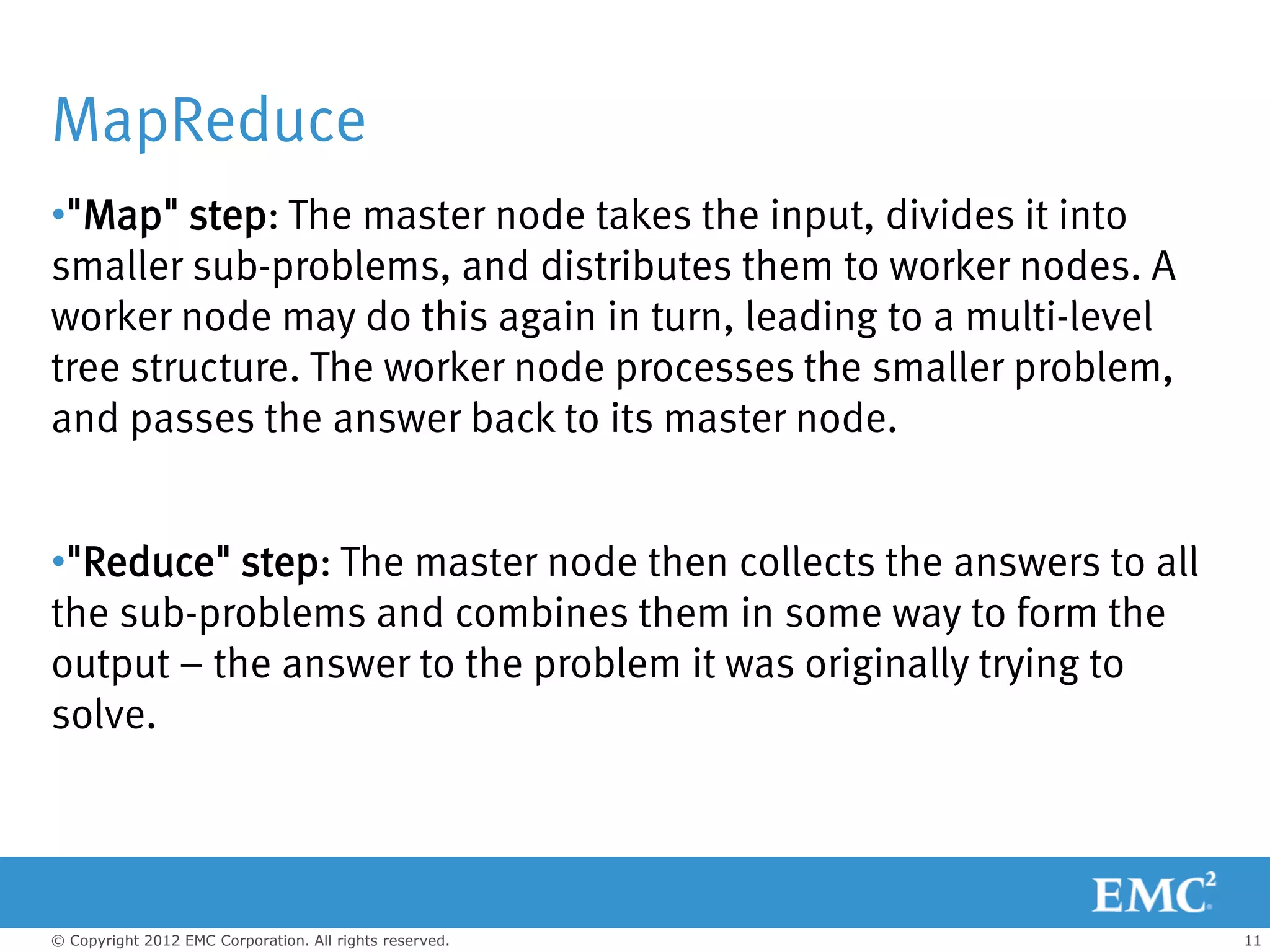 MapReduce
•"Map" step: The master node takes the input, divides it into
smaller sub-problems, and distributes them to worker nodes. A
worker node may do this again in turn, leading to a multi-level
tree structure. The worker node processes the smaller problem,
and passes the answer back to its master node.


•"Reduce" step: The master node then collects the answers to all
the sub-problems and combines them in some way to form the
output – the answer to the problem it was originally trying to
solve.




© Copyright 2012 EMC Corporation. All rights reserved.             11
 