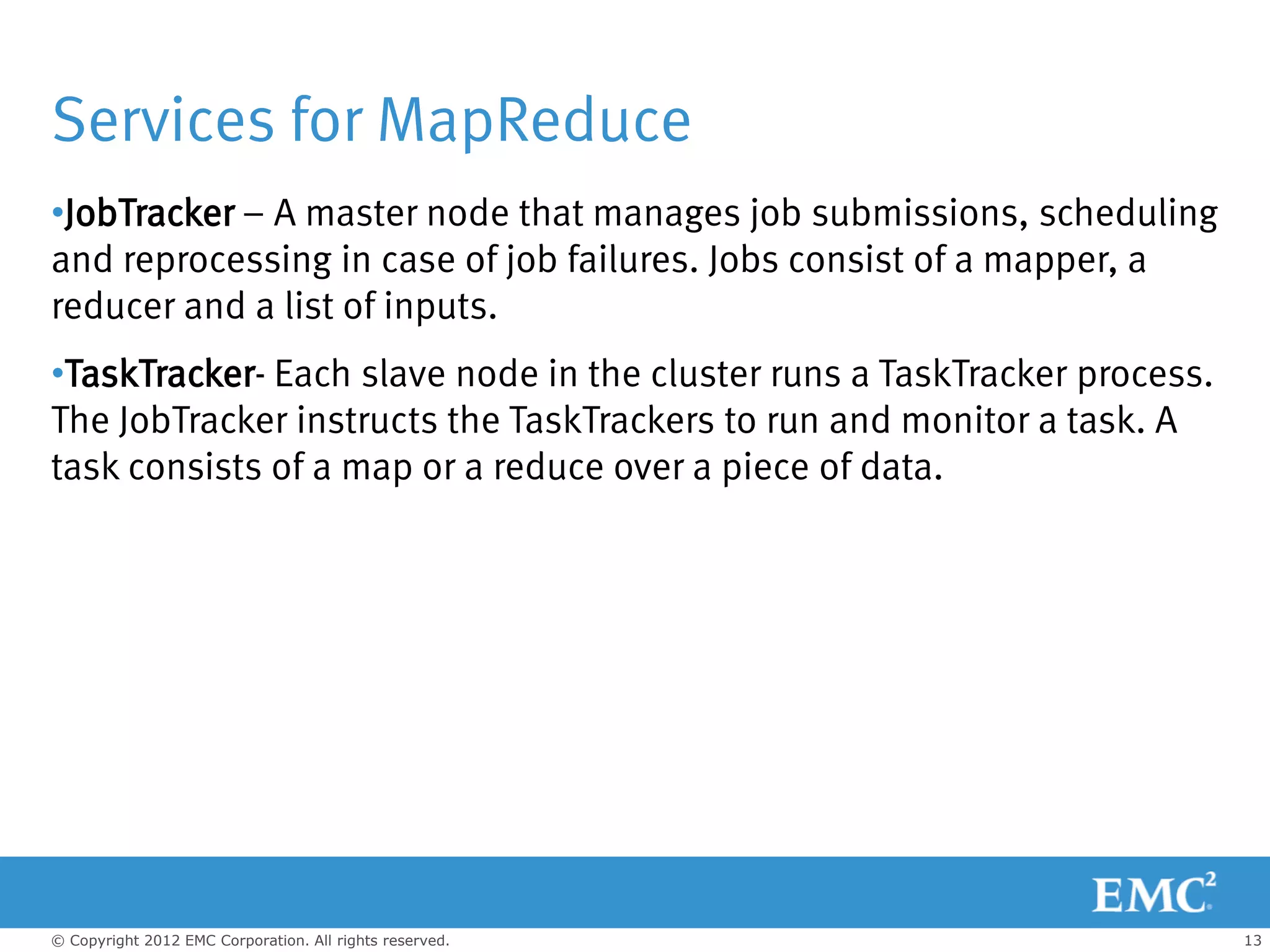 Services for MapReduce
•JobTracker – A master node that manages job submissions, scheduling
and reprocessing in case of job failures. Jobs consist of a mapper, a
reducer and a list of inputs.
•TaskTracker- Each slave node in the cluster runs a TaskTracker process.
The JobTracker instructs the TaskTrackers to run and monitor a task. A
task consists of a map or a reduce over a piece of data.




© Copyright 2012 EMC Corporation. All rights reserved.                     13
 