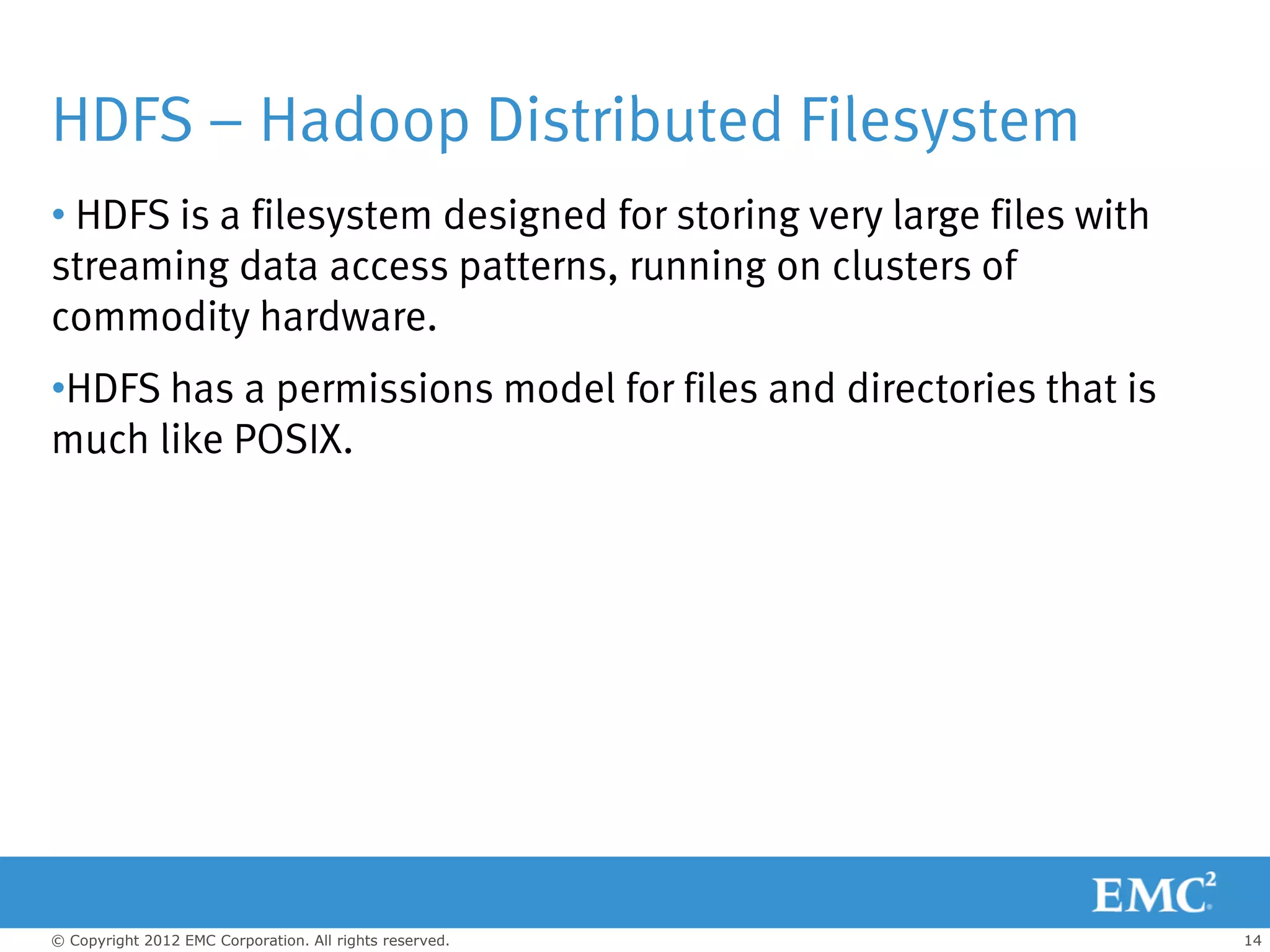 HDFS – Hadoop Distributed Filesystem
• HDFS is a filesystem designed for storing very large files with
streaming data access patterns, running on clusters of
commodity hardware.
•HDFS has a permissions model for files and directories that is
much like POSIX.




© Copyright 2012 EMC Corporation. All rights reserved.              14
 