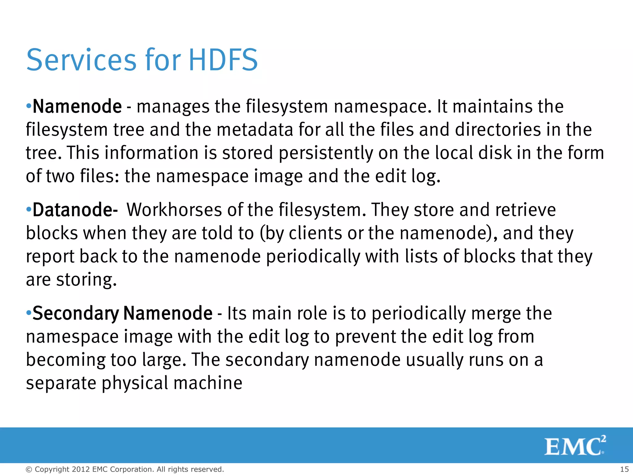 Services for HDFS
•Namenode - manages the filesystem namespace. It maintains the
filesystem tree and the metadata for all the files and directories in the
tree. This information is stored persistently on the local disk in the form
of two files: the namespace image and the edit log.
•Datanode- Workhorses of the filesystem. They store and retrieve
blocks when they are told to (by clients or the namenode), and they
report back to the namenode periodically with lists of blocks that they
are storing.
•Secondary Namenode - Its main role is to periodically merge the
namespace image with the edit log to prevent the edit log from
becoming too large. The secondary namenode usually runs on a
separate physical machine



© Copyright 2012 EMC Corporation. All rights reserved.                        15
 