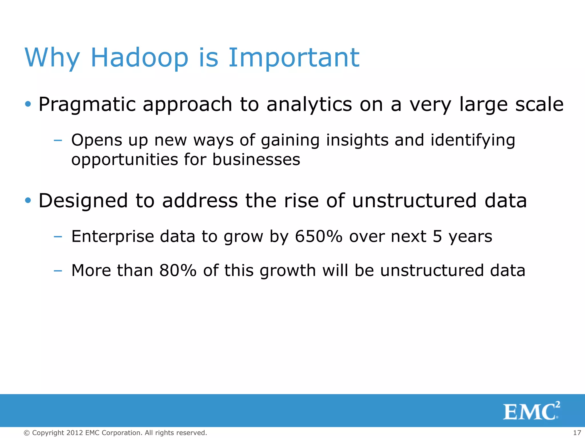 Why Hadoop is Important
 Pragmatic approach to analytics on a very large scale
        – Opens up new ways of gaining insights and identifying
          opportunities for businesses

 Designed to address the rise of unstructured data
        – Enterprise data to grow by 650% over next 5 years

        – More than 80% of this growth will be unstructured data




© Copyright 2012 EMC Corporation. All rights reserved.             17
 