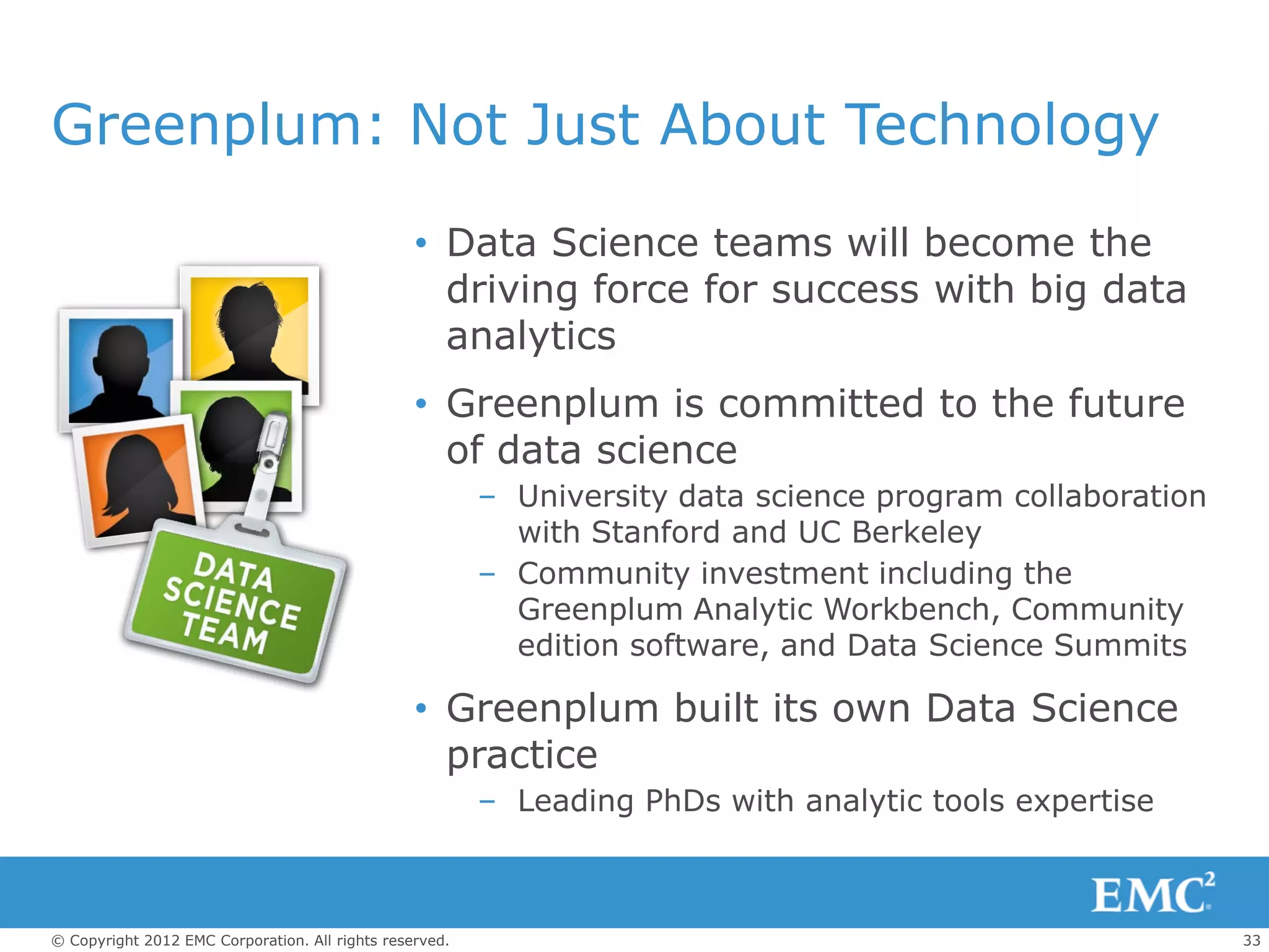 Greenplum: Not Just About Technology
                                                 • Data Science teams will become the
                                                   driving force for success with big data
                                                   analytics
                                                 • Greenplum is committed to the future
                                                   of data science
                                                         – University data science program collaboration
                                                           with Stanford and UC Berkeley
                                                         – Community investment including the
                                                           Greenplum Analytic Workbench, Community
                                                           edition software, and Data Science Summits

                                                 • Greenplum built its own Data Science
                                                   practice
                                                         – Leading PhDs with analytic tools expertise



© Copyright 2012 EMC Corporation. All rights reserved.                                                     33
 