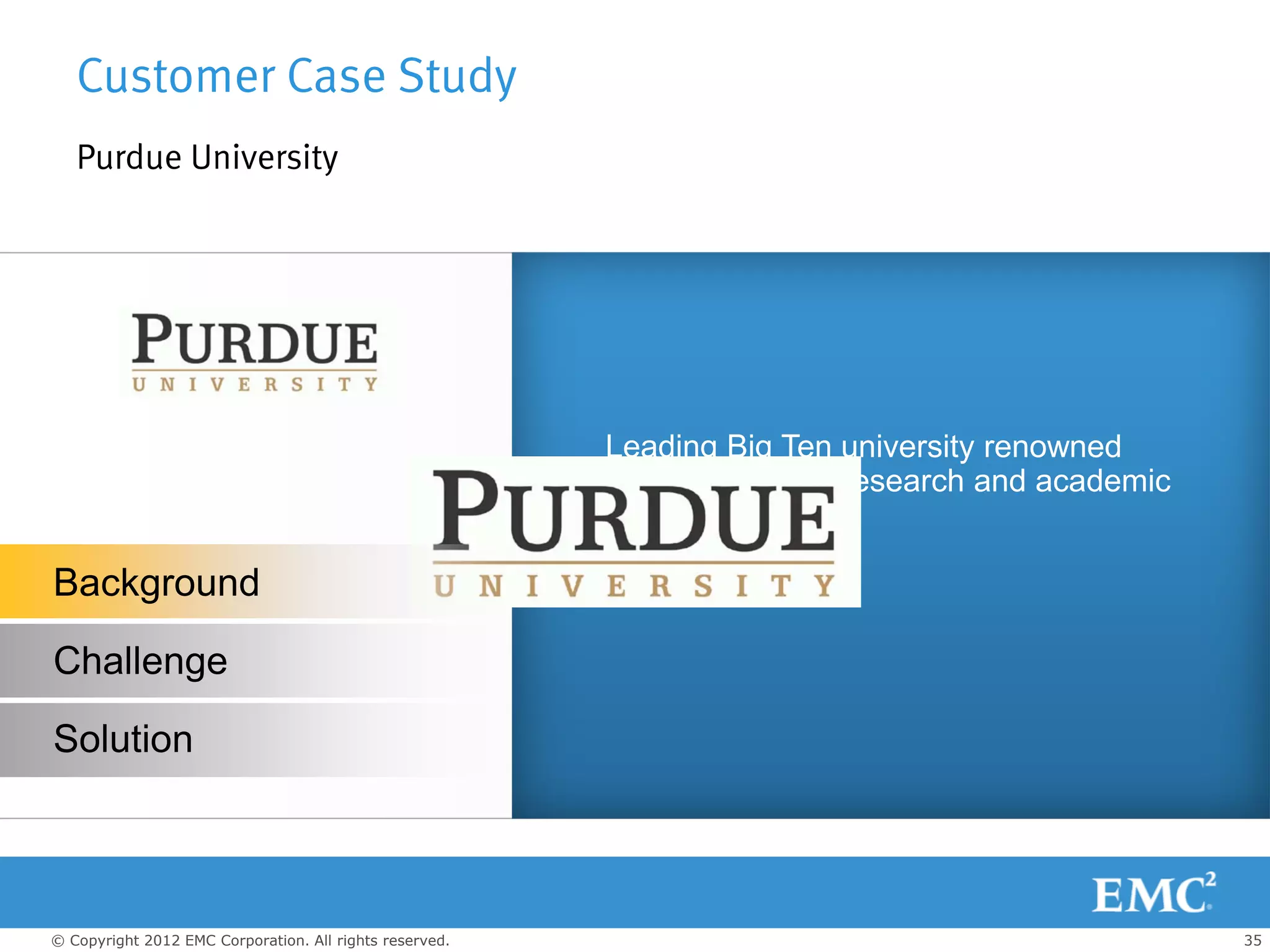 Customer Case Study
   Purdue University




                                                         Leading Big Ten university renowned
                                                         worldwide for its research and academic
                                                         excellence.

Background

Challenge

Solution



© Copyright 2012 EMC Corporation. All rights reserved.                                             35
 