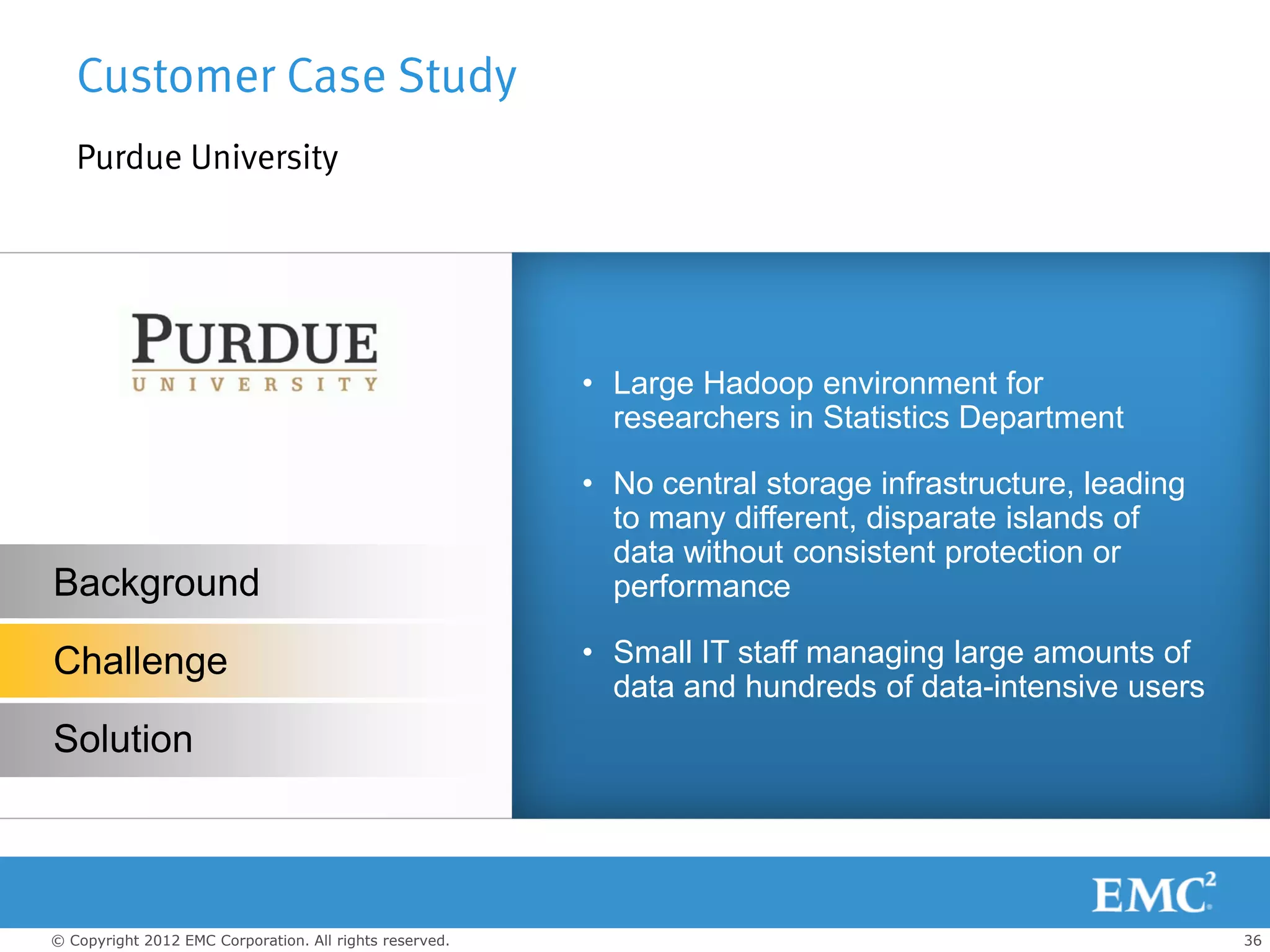 Customer Case Study
   Purdue University




                                                         • Large Hadoop environment for
                                                           researchers in Statistics Department

                                                         • No central storage infrastructure, leading
                                                           to many different, disparate islands of
                                                           data without consistent protection or
Background                                                 performance

Challenge                                                • Small IT staff managing large amounts of
                                                           data and hundreds of data-intensive users
Solution



© Copyright 2012 EMC Corporation. All rights reserved.                                                  36
 