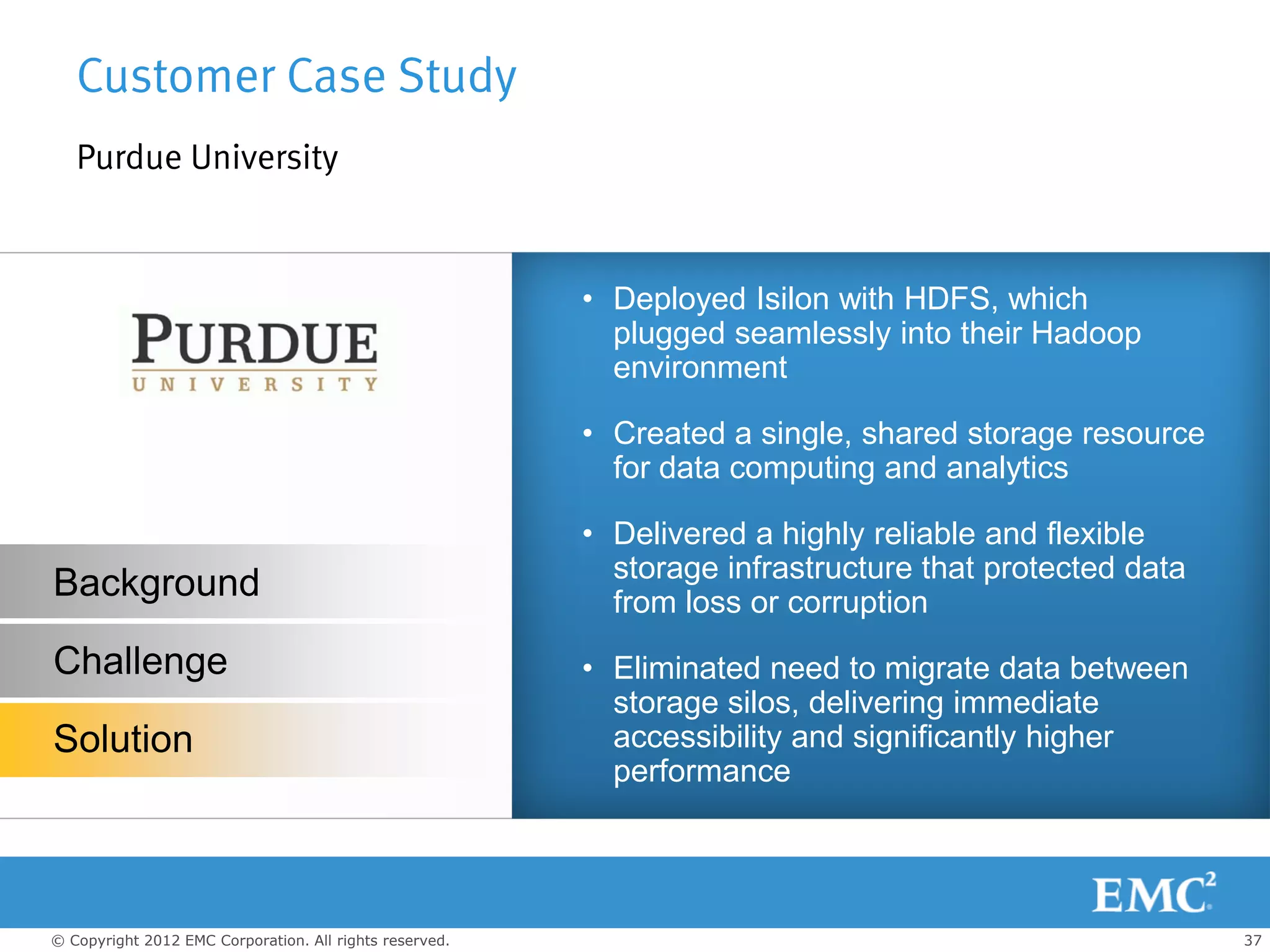 Customer Case Study
   Purdue University


                                                         • Deployed Isilon with HDFS, which
                                                           plugged seamlessly into their Hadoop
                                                           environment

                                                         • Created a single, shared storage resource
                                                           for data computing and analytics

                                                         • Delivered a highly reliable and flexible
                                                           storage infrastructure that protected data
Background                                                 from loss or corruption
Challenge                                                • Eliminated need to migrate data between
                                                           storage silos, delivering immediate
Solution                                                   accessibility and significantly higher
                                                           performance




© Copyright 2012 EMC Corporation. All rights reserved.                                                  37
 