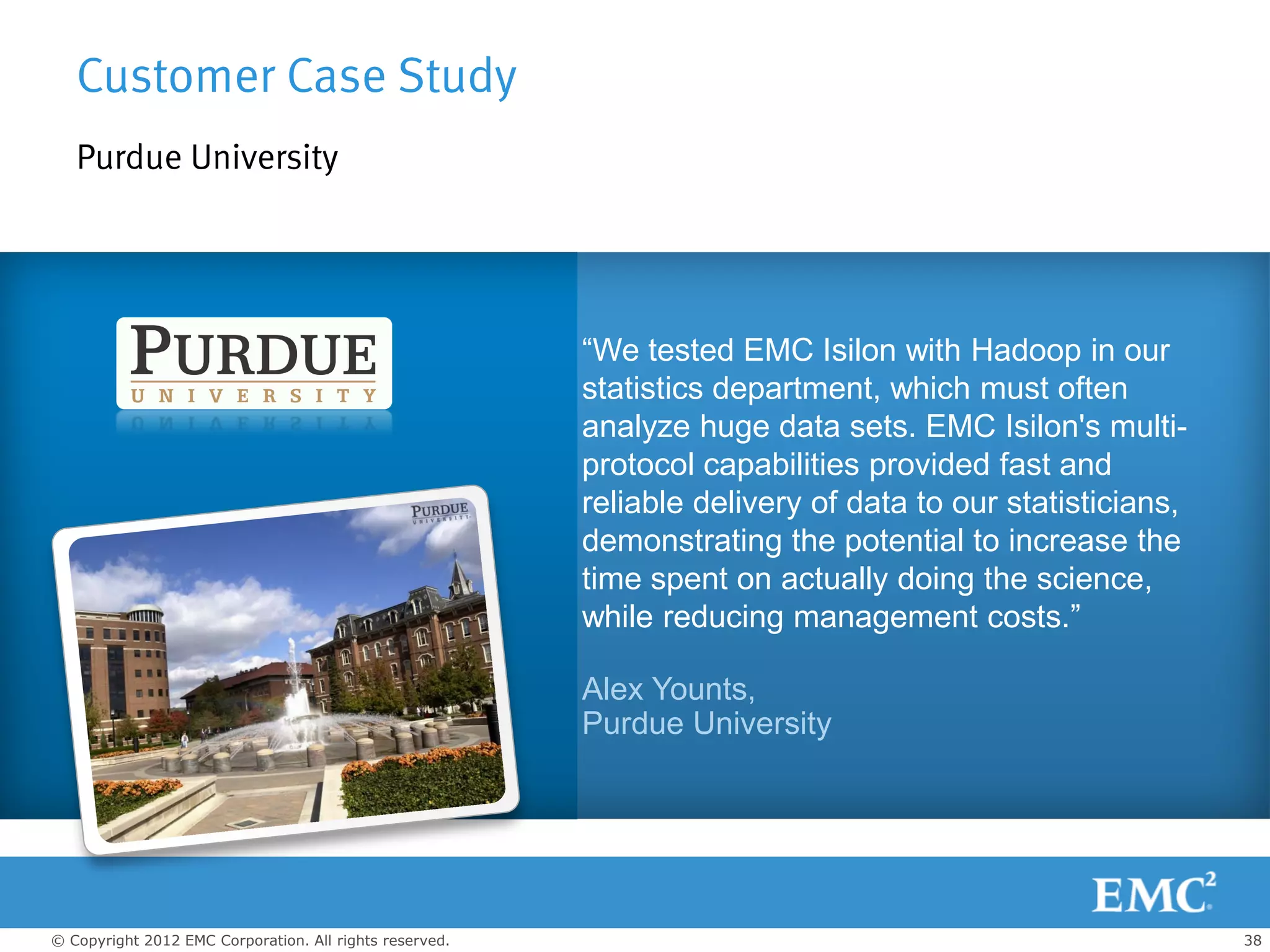 Customer Case Study
   Purdue University




                                                         “We tested EMC Isilon with Hadoop in our
                                                         statistics department, which must often
                                                         analyze huge data sets. EMC Isilon's multi-
                                                         protocol capabilities provided fast and
                                                         reliable delivery of data to our statisticians,
                                                         demonstrating the potential to increase the
Background                                               time spent on actually doing the science,
                                                         while reducing management costs.”
Challenge
                                                         Alex Younts,
                                                         Purdue University
Solution



© Copyright 2012 EMC Corporation. All rights reserved.                                                     38
 