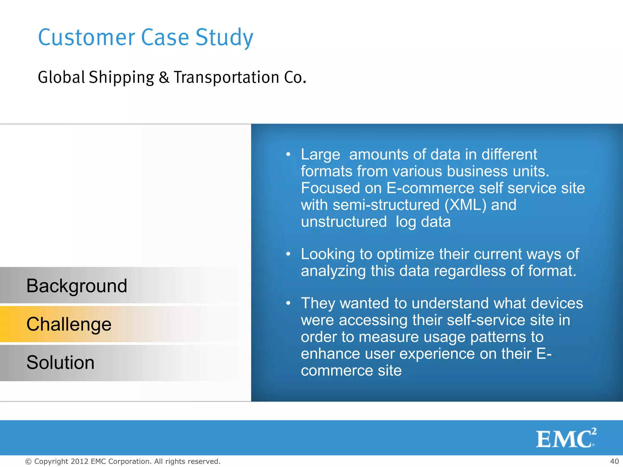 Customer Case Study
   Global Shipping & Transportation Co.



                                                         • Large amounts of data in different
                                                           formats from various business units.
                                                           Focused on E-commerce self service site
                                                           with semi-structured (XML) and
                                                           unstructured log data

                                                         • Looking to optimize their current ways of
                                                           analyzing this data regardless of format.
Background
                                                         • They wanted to understand what devices
Challenge                                                  were accessing their self-service site in
                                                           order to measure usage patterns to
                                                           enhance user experience on their E-
Solution                                                   commerce site




© Copyright 2012 EMC Corporation. All rights reserved.                                                 40
 
